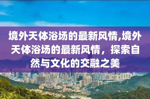 境外天體浴場(chǎng)的最新風(fēng)情,境外天體浴場(chǎng)的最新風(fēng)情，探索自然與文化的交融之美