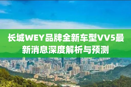 長城WEY品牌全新車型VV5最新消息深度解析與預(yù)測