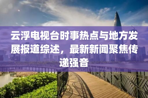 云浮電視臺(tái)時(shí)事熱點(diǎn)與地方發(fā)展報(bào)道綜述，最新新聞聚焦傳遞強(qiáng)音