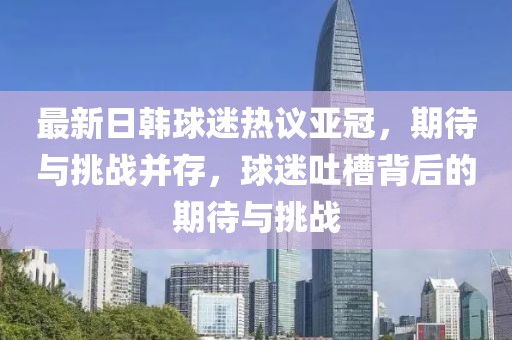 最新日韓球迷熱議亞冠，期待與挑戰(zhàn)并存，球迷吐槽背后的期待與挑戰(zhàn)