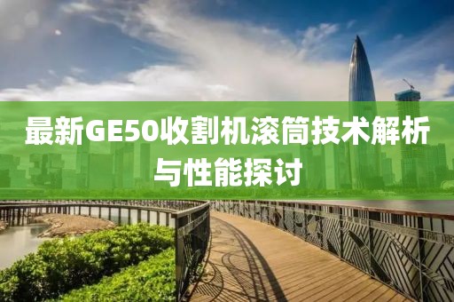 最新GE50收割機滾筒技術解析與性能探討