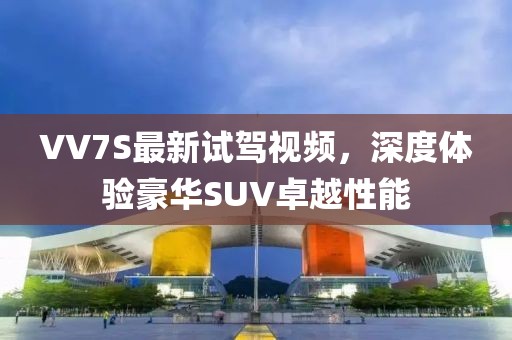 VV7S最新試駕視頻，深度體驗(yàn)豪華SUV卓越性能