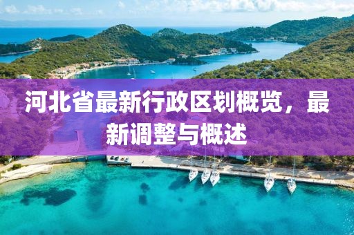 河北省最新行政區(qū)劃概覽，最新調(diào)整與概述