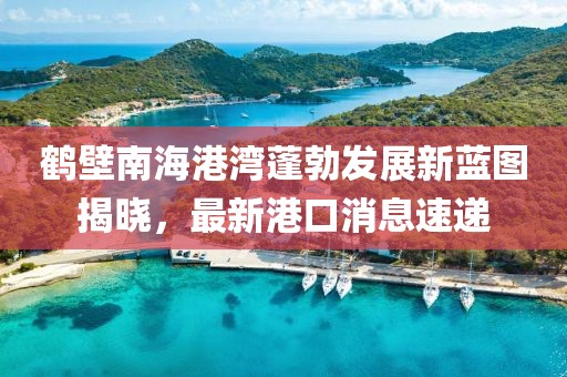 鶴壁南海港灣蓬勃發(fā)展新藍(lán)圖揭曉，最新港口消息速遞