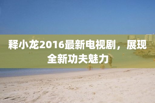 釋小龍2016最新電視劇，展現(xiàn)全新功夫魅力