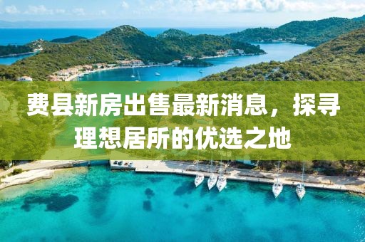 費縣新房出售最新消息，探尋理想居所的優(yōu)選之地