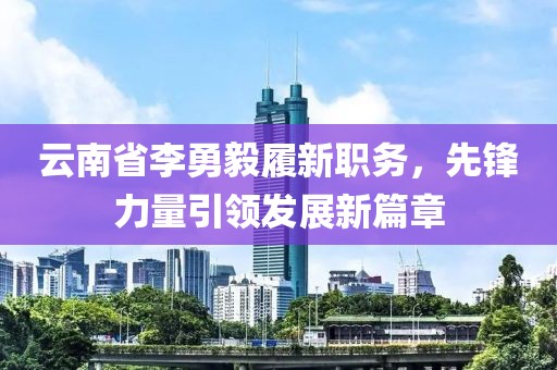 云南省李勇毅履新職務(wù)，先鋒力量引領(lǐng)發(fā)展新篇章