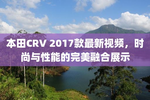 本田CRV 2017款最新視頻，時尚與性能的完美融合展示