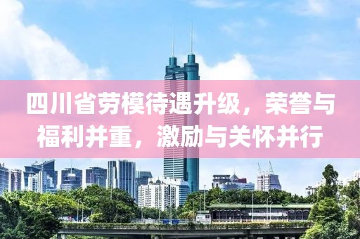 四川省勞模待遇升級，榮譽與福利并重，激勵與關懷并行