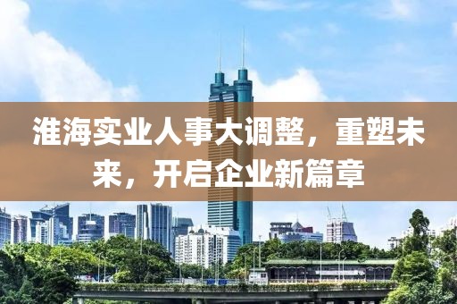 淮海實(shí)業(yè)人事大調(diào)整，重塑未來(lái)，開啟企業(yè)新篇章