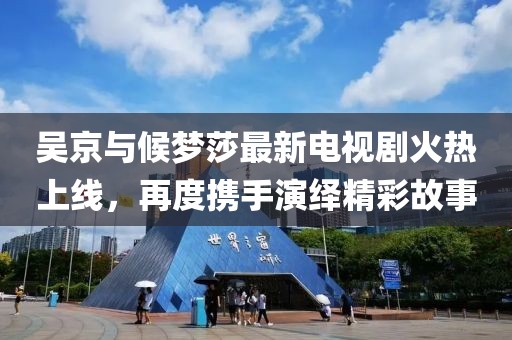 吳京與候夢莎最新電視劇火熱上線，再度攜手演繹精彩故事