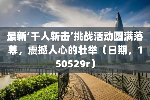 最新‘千人斬擊’挑戰(zhàn)活動圓滿落幕，震撼人心的壯舉（日期，150529r）