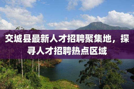 交城縣最新人才招聘聚集地，探尋人才招聘熱點區(qū)域