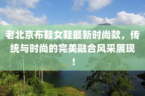 老北京布鞋女鞋最新時尚款，傳統(tǒng)與時尚的完美融合風(fēng)采展現(xiàn)！