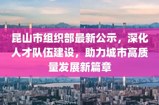 昆山市組織部最新公示，深化人才隊伍建設，助力城市高質(zhì)量發(fā)展新篇章