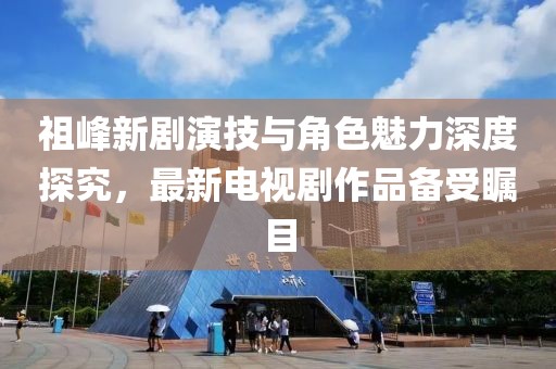 祖峰新劇演技與角色魅力深度探究，最新電視劇作品備受矚目