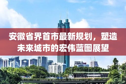 安徽省界首市最新規(guī)劃，塑造未來城市的宏偉藍(lán)圖展望