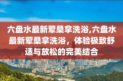 六盤水最新葷桑拿洗浴,六盤水最新葷桑拿洗浴，體驗極致舒適與放松的完美結(jié)合