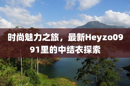 時尚魅力之旅，最新Heyzo0991里的中結(jié)衣探索