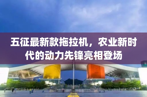 五征最新款拖拉機，農(nóng)業(yè)新時代的動力先鋒亮相登場