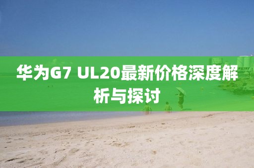 華為G7 UL20最新價(jià)格深度解析與探討