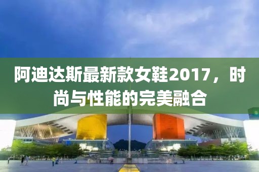 阿迪達斯最新款女鞋2017，時尚與性能的完美融合