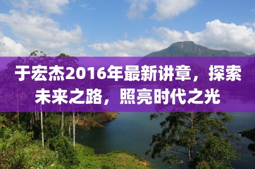 于宏杰2016年最新講章，探索未來之路，照亮?xí)r代之光