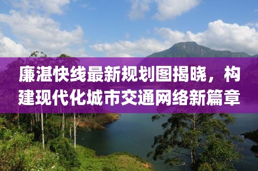 廉湛快線最新規(guī)劃圖揭曉，構(gòu)建現(xiàn)代化城市交通網(wǎng)絡(luò)新篇章