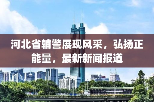 河北省輔警展現(xiàn)風(fēng)采，弘揚正能量，最新新聞報道