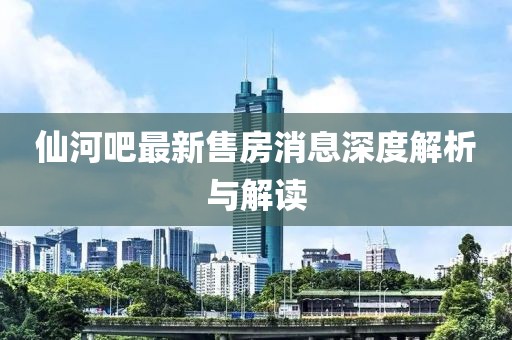 仙河吧最新售房消息深度解析與解讀