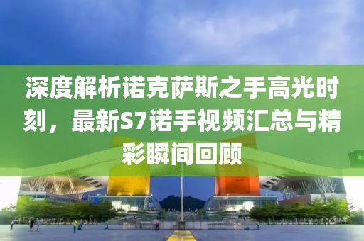 深度解析諾克薩斯之手高光時刻，最新S7諾手視頻匯總與精彩瞬間回顧