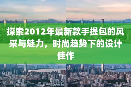 探索2012年最新款手提包的風(fēng)采與魅力，時(shí)尚趨勢下的設(shè)計(jì)佳作