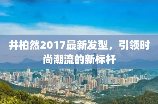 井柏然2017最新發(fā)型，引領(lǐng)時尚潮流的新標桿