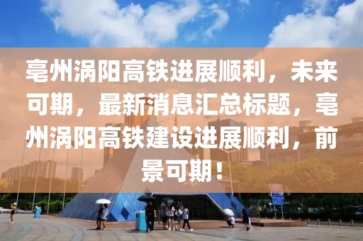 亳州渦陽高鐵進展順利，未來可期，最新消息匯總標題，亳州渦陽高鐵建設(shè)進展順利，前景可期！