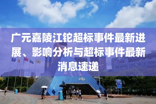 廣元嘉陵江鉈超標(biāo)事件最新進(jìn)展、影響分析與超標(biāo)事件最新消息速遞