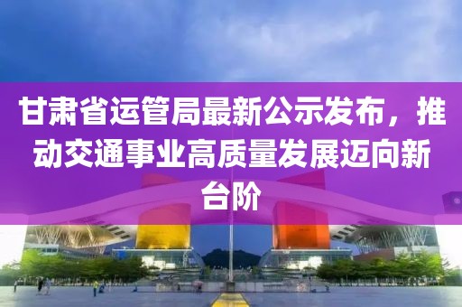 甘肅省運(yùn)管局最新公示發(fā)布，推動(dòng)交通事業(yè)高質(zhì)量發(fā)展邁向新臺(tái)階