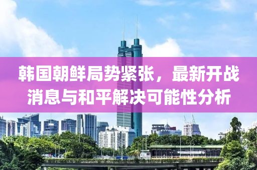 韓國(guó)朝鮮局勢(shì)緊張，最新開戰(zhàn)消息與和平解決可能性分析