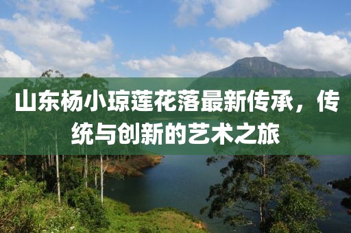 山東楊小瓊蓮花落最新傳承，傳統(tǒng)與創(chuàng)新的藝術(shù)之旅