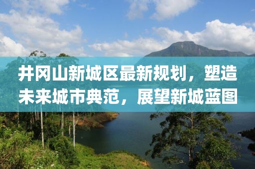 井岡山新城區(qū)最新規(guī)劃，塑造未來城市典范，展望新城藍圖