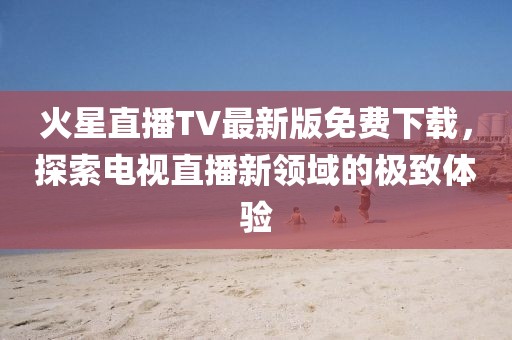 火星直播TV最新版免費(fèi)下載，探索電視直播新領(lǐng)域的極致體驗(yàn)