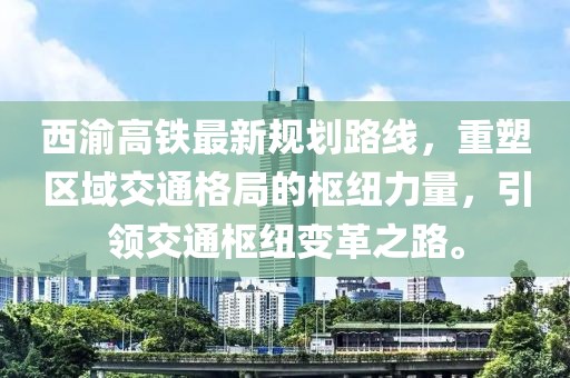 西渝高鐵最新規(guī)劃路線，重塑區(qū)域交通格局的樞紐力量，引領(lǐng)交通樞紐變革之路。