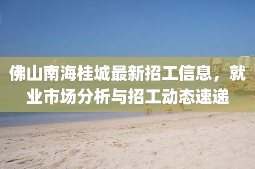 佛山南海桂城最新招工信息，就業(yè)市場分析與招工動態(tài)速遞