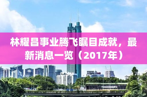 林耀昌事業(yè)騰飛矚目成就，最新消息一覽（2017年）