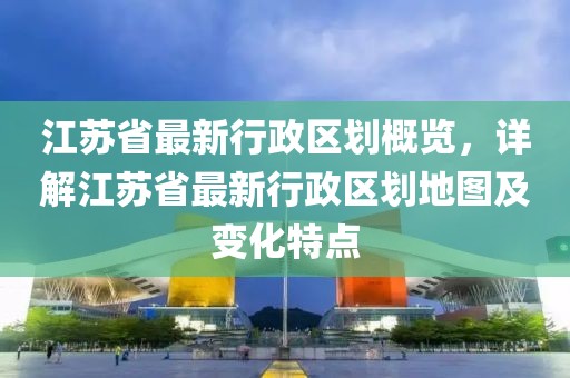 江蘇省最新行政區(qū)劃概覽，詳解江蘇省最新行政區(qū)劃地圖及變化特點(diǎn)