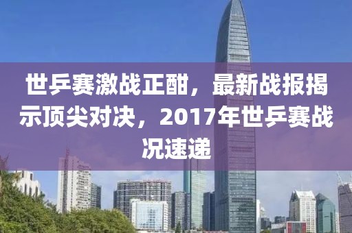 世乒賽激戰(zhàn)正酣，最新戰(zhàn)報(bào)揭示頂尖對(duì)決，2017年世乒賽戰(zhàn)況速遞