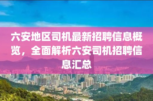 六安地區(qū)司機最新招聘信息概覽，全面解析六安司機招聘信息匯總