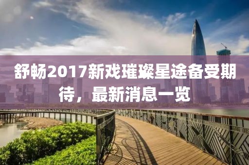 舒暢2017新戲璀璨星途備受期待，最新消息一覽