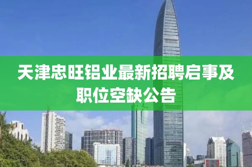 天津忠旺鋁業(yè)最新招聘啟事及職位空缺公告