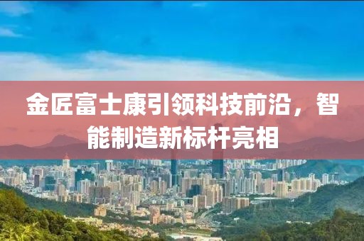 金匠富士康引領(lǐng)科技前沿，智能制造新標(biāo)桿亮相