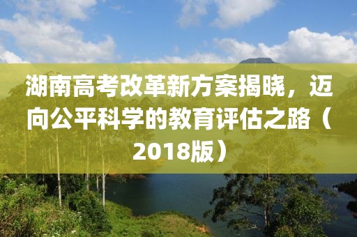 湖南高考改革新方案揭曉，邁向公平科學(xué)的教育評估之路（2018版）